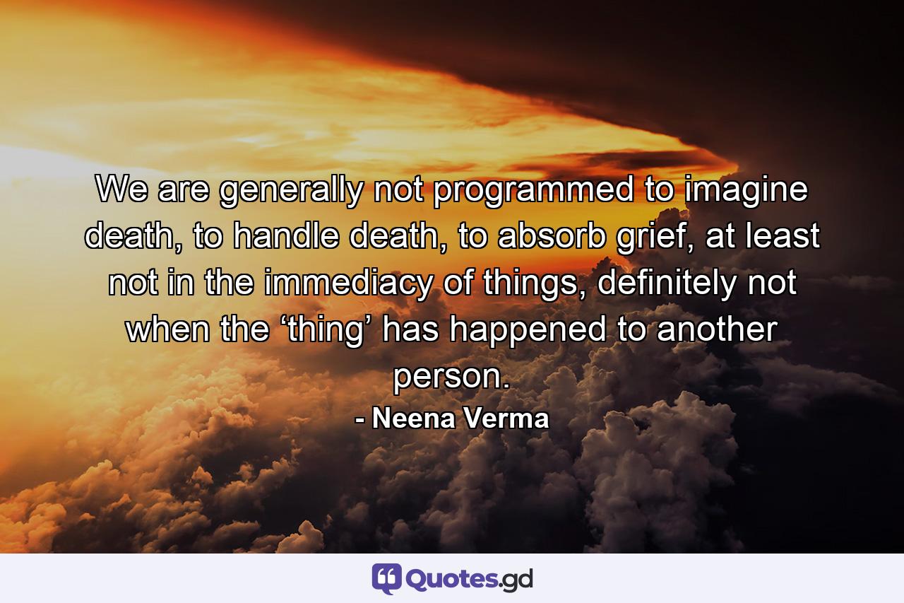 We are generally not programmed to imagine death, to handle death, to absorb grief, at least not in the immediacy of things, definitely not when the ‘thing’ has happened to another person. - Quote by Neena Verma