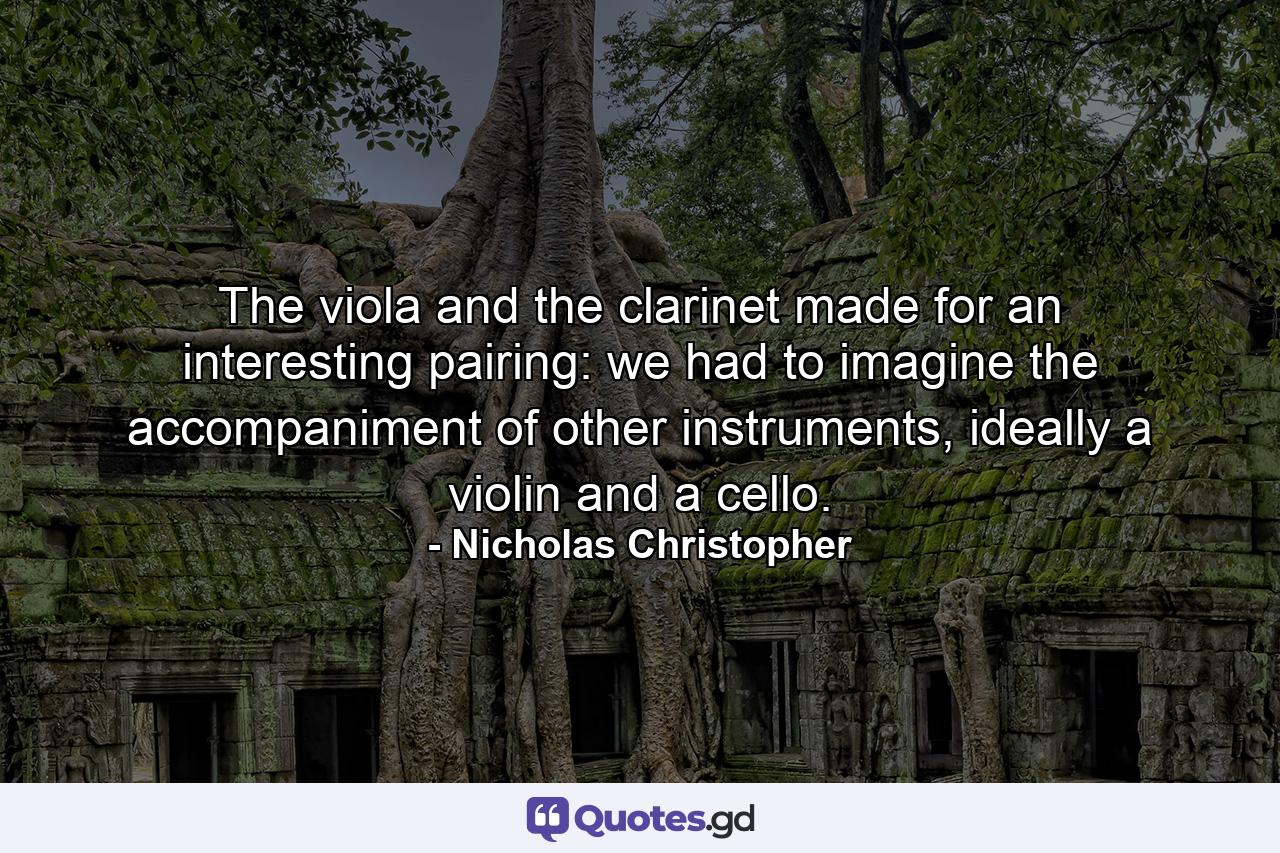 The viola and the clarinet made for an interesting pairing: we had to imagine the accompaniment of other instruments, ideally a violin and a cello. - Quote by Nicholas Christopher