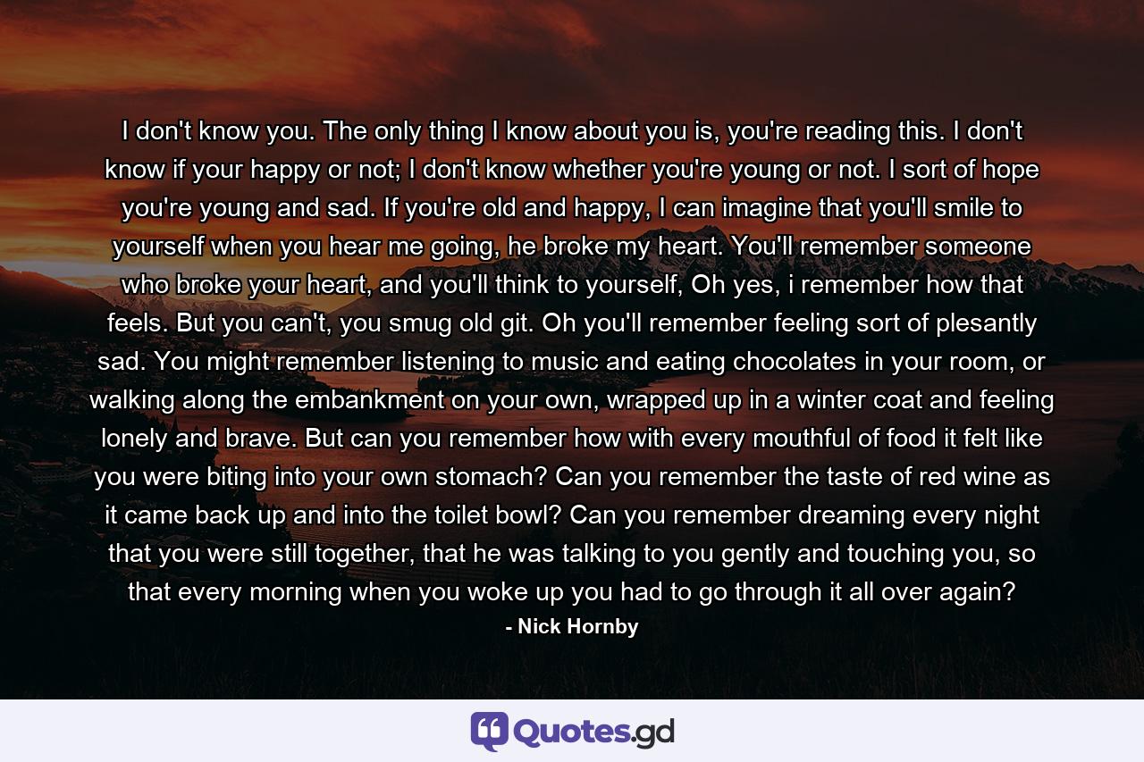 I don't know you. The only thing I know about you is, you're reading this. I don't know if your happy or not; I don't know whether you're young or not. I sort of hope you're young and sad. If you're old and happy, I can imagine that you'll smile to yourself when you hear me going, he broke my heart. You'll remember someone who broke your heart, and you'll think to yourself, Oh yes, i remember how that feels. But you can't, you smug old git. Oh you'll remember feeling sort of plesantly sad. You might remember listening to music and eating chocolates in your room, or walking along the embankment on your own, wrapped up in a winter coat and feeling lonely and brave. But can you remember how with every mouthful of food it felt like you were biting into your own stomach? Can you remember the taste of red wine as it came back up and into the toilet bowl? Can you remember dreaming every night that you were still together, that he was talking to you gently and touching you, so that every morning when you woke up you had to go through it all over again? - Quote by Nick Hornby