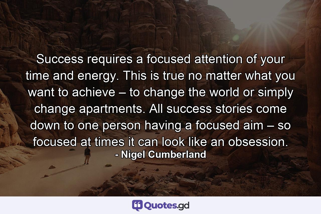 Success requires a focused attention of your time and energy. This is true no matter what you want to achieve – to change the world or simply change apartments. All success stories come down to one person having a focused aim – so focused at times it can look like an obsession. - Quote by Nigel Cumberland