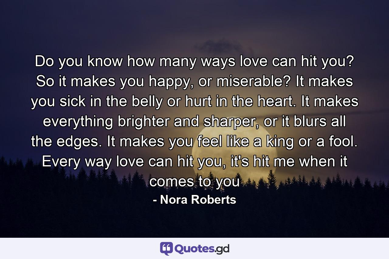 Do you know how many ways love can hit you? So it makes you happy, or miserable? It makes you sick in the belly or hurt in the heart. It makes everything brighter and sharper, or it blurs all the edges. It makes you feel like a king or a fool. Every way love can hit you, it's hit me when it comes to you - Quote by Nora Roberts