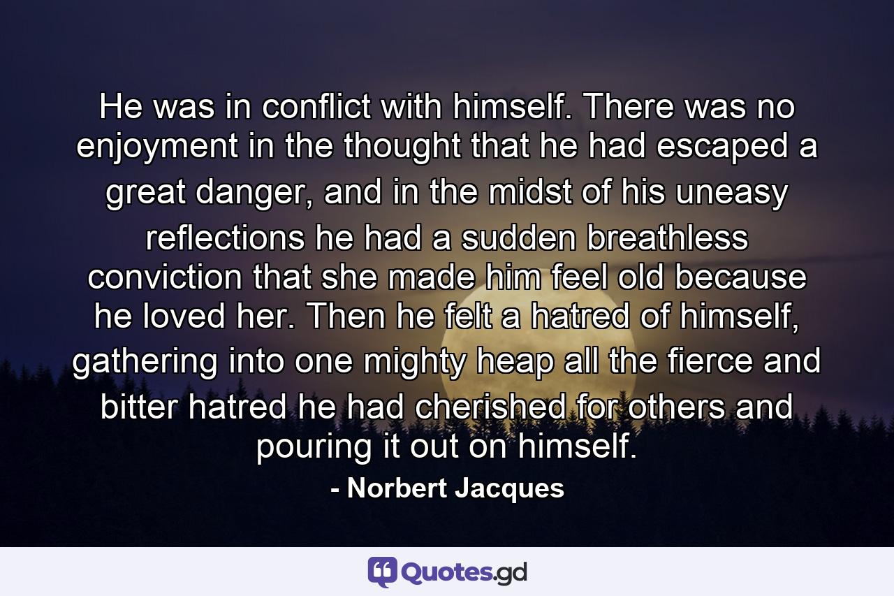 He was in conflict with himself. There was no enjoyment in the thought that he had escaped a great danger, and in the midst of his uneasy reflections he had a sudden breathless conviction that she made him feel old because he loved her. Then he felt a hatred of himself, gathering into one mighty heap all the fierce and bitter hatred he had cherished for others and pouring it out on himself. - Quote by Norbert Jacques