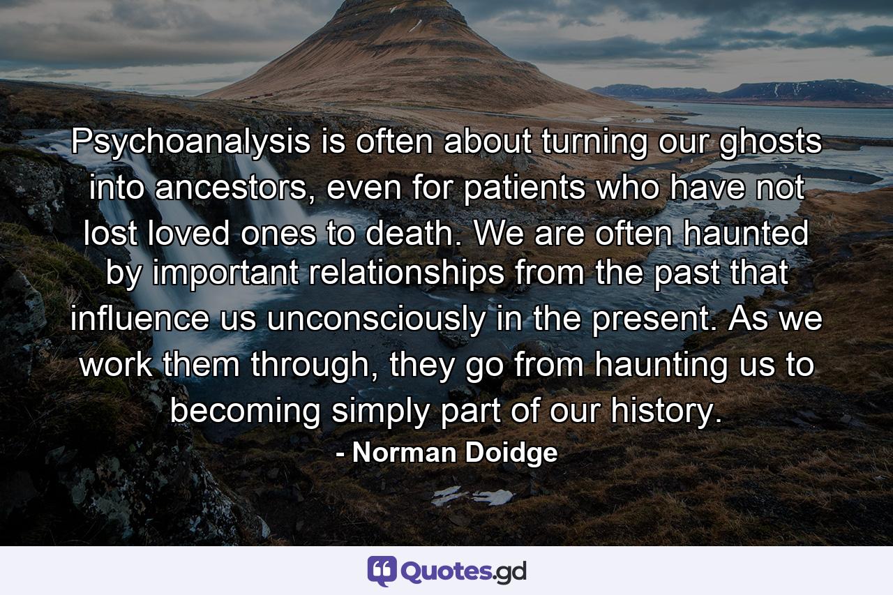 Psychoanalysis is often about turning our ghosts into ancestors, even for patients who have not lost loved ones to death. We are often haunted by important relationships from the past that influence us unconsciously in the present. As we work them through, they go from haunting us to becoming simply part of our history. - Quote by Norman Doidge