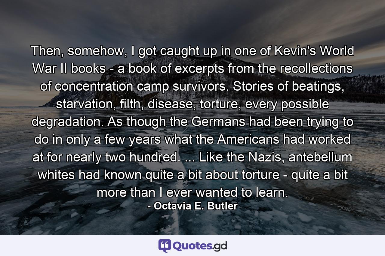 Then, somehow, I got caught up in one of Kevin's World War II books - a book of excerpts from the recollections of concentration camp survivors. Stories of beatings, starvation, filth, disease, torture, every possible degradation. As though the Germans had been trying to do in only a few years what the Americans had worked at for nearly two hundred. ... Like the Nazis, antebellum whites had known quite a bit about torture - quite a bit more than I ever wanted to learn. - Quote by Octavia E. Butler