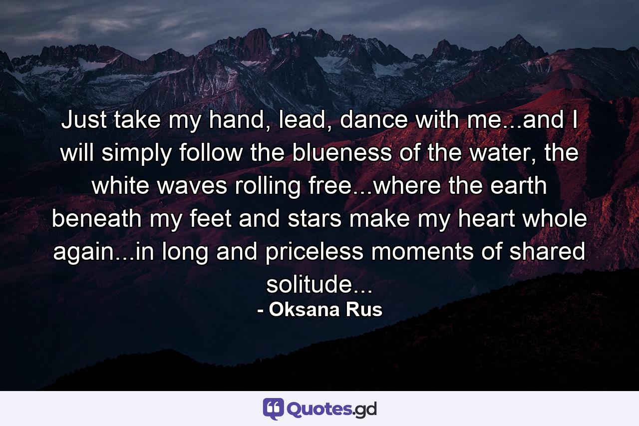 Just take my hand, lead, dance with me...and I will simply follow the blueness of the water, the white waves rolling free...where the earth beneath my feet and stars make my heart whole again...in long and priceless moments of shared solitude... - Quote by Oksana Rus