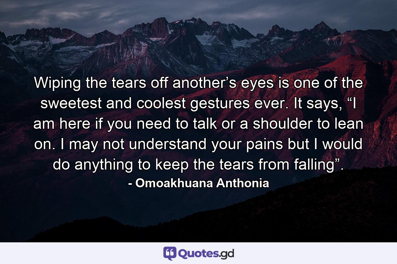 Wiping the tears off another’s eyes is one of the sweetest and coolest gestures ever. It says, “I am here if you need to talk or a shoulder to lean on. I may not understand your pains but I would do anything to keep the tears from falling”. - Quote by Omoakhuana Anthonia