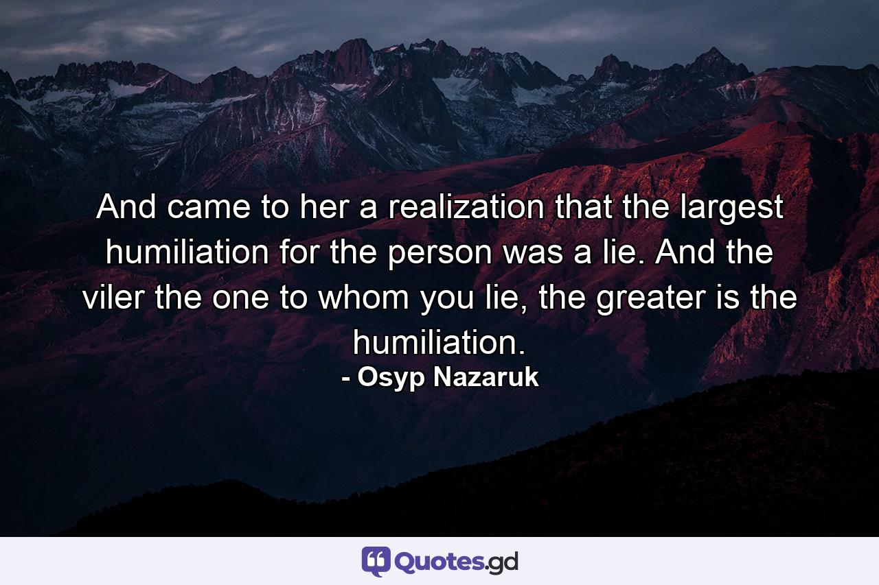 And came to her a realization that the largest humiliation for the person was a lie. And the viler the one to whom you lie, the greater is the humiliation. - Quote by Osyp Nazaruk