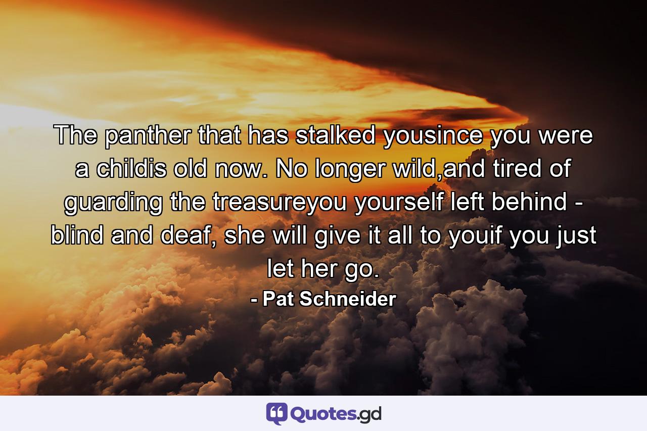 The panther that has stalked yousince you were a childis old now. No longer wild,and tired of guarding the treasureyou yourself left behind - blind and deaf, she will give it all to youif you just let her go. - Quote by Pat Schneider