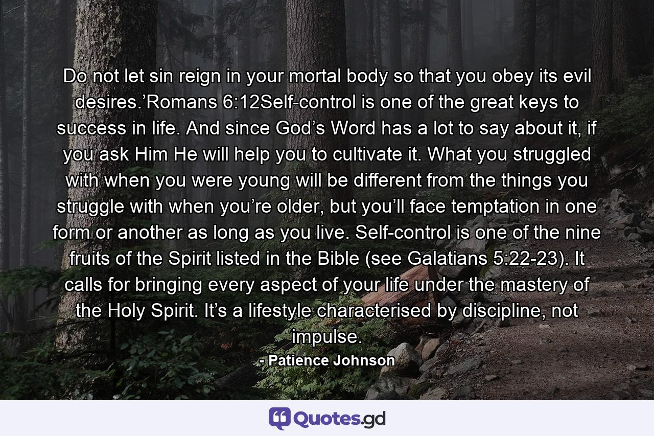 Do not let sin reign in your mortal body so that you obey its evil desires.’Romans 6:12Self-control is one of the great keys to success in life. And since God’s Word has a lot to say about it, if you ask Him He will help you to cultivate it. What you struggled with when you were young will be different from the things you struggle with when you’re older, but you’ll face temptation in one form or another as long as you live. Self-control is one of the nine fruits of the Spirit listed in the Bible (see Galatians 5:22-23). It calls for bringing every aspect of your life under the mastery of the Holy Spirit. It’s a lifestyle characterised by discipline, not impulse. - Quote by Patience Johnson