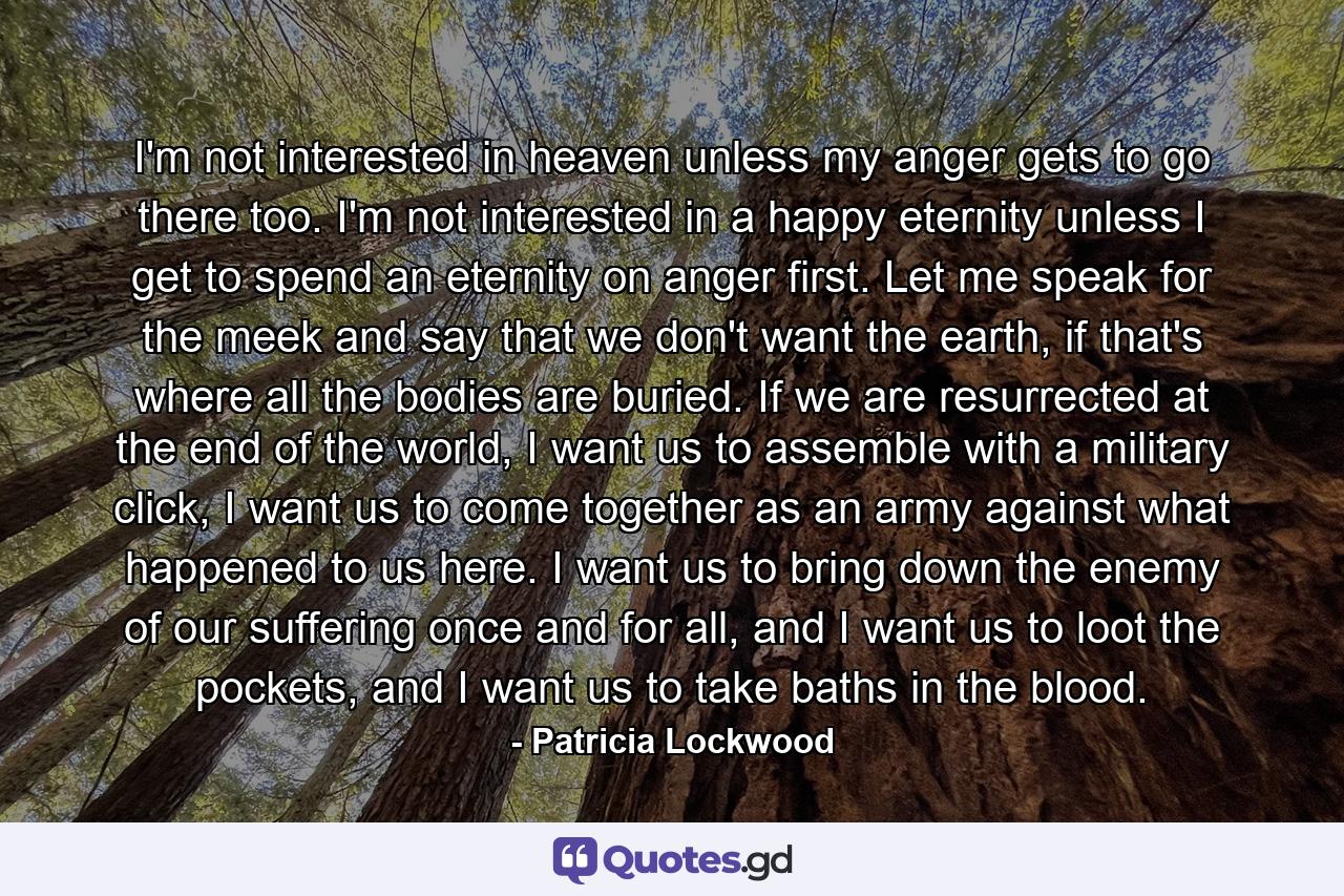 I'm not interested in heaven unless my anger gets to go there too. I'm not interested in a happy eternity unless I get to spend an eternity on anger first. Let me speak for the meek and say that we don't want the earth, if that's where all the bodies are buried. If we are resurrected at the end of the world, I want us to assemble with a military click, I want us to come together as an army against what happened to us here. I want us to bring down the enemy of our suffering once and for all, and I want us to loot the pockets, and I want us to take baths in the blood. - Quote by Patricia Lockwood