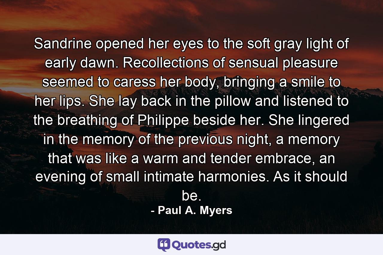 Sandrine opened her eyes to the soft gray light of early dawn. Recollections of sensual pleasure seemed to caress her body, bringing a smile to her lips. She lay back in the pillow and listened to the breathing of Philippe beside her. She lingered in the memory of the previous night, a memory that was like a warm and tender embrace, an evening of small intimate harmonies. As it should be. - Quote by Paul A. Myers