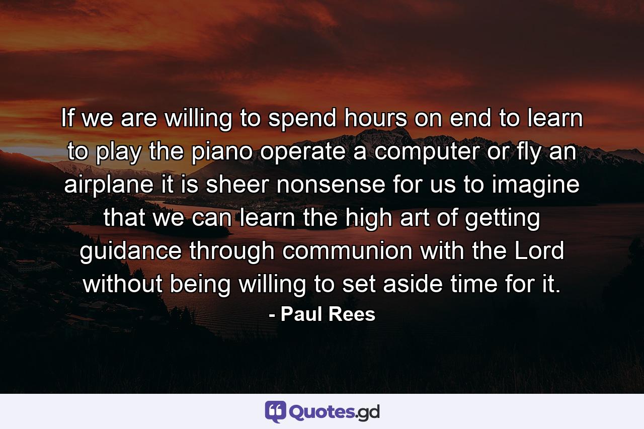 If we are willing to spend hours on end to learn to play the piano  operate a computer  or fly an airplane  it is sheer nonsense for us to imagine that we can learn the high art of getting guidance through communion with the Lord without being willing to set aside time for it. - Quote by Paul Rees