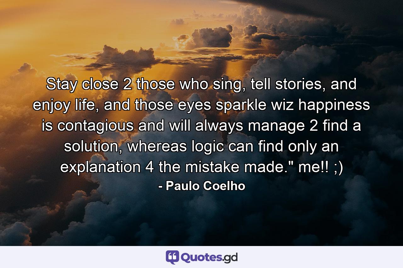 Stay close 2 those who sing, tell stories, and enjoy life, and those eyes sparkle wiz happiness is contagious and will always manage 2 find a solution, whereas logic can find only an explanation 4 the mistake made.