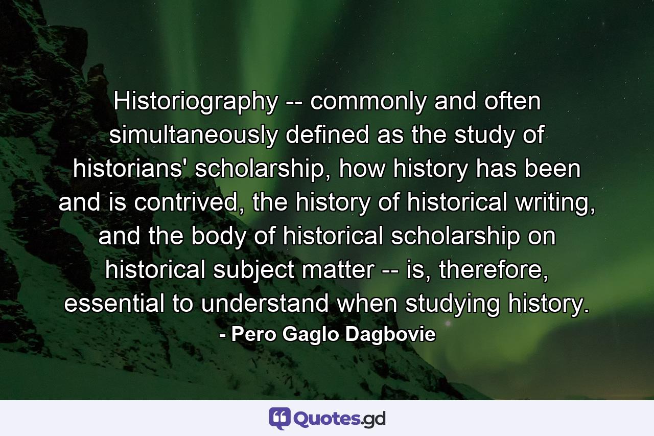 Historiography -- commonly and often simultaneously defined as the study of historians' scholarship, how history has been and is contrived, the history of historical writing, and the body of historical scholarship on historical subject matter -- is, therefore, essential to understand when studying history. - Quote by Pero Gaglo Dagbovie