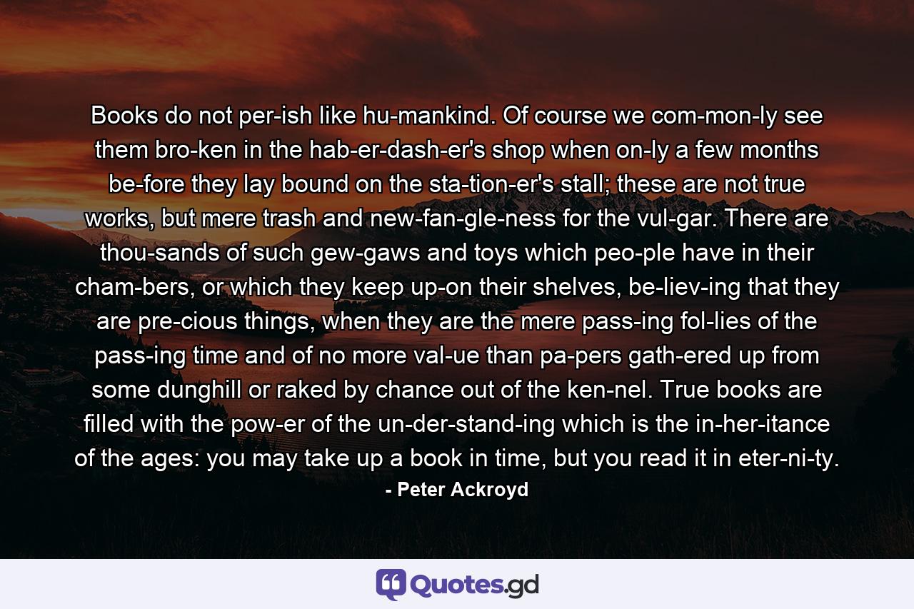 Books do not per­ish like hu­mankind. Of course we com­mon­ly see them bro­ken in the hab­er­dash­er's shop when on­ly a few months be­fore they lay bound on the sta­tion­er's stall; these are not true works, but mere trash and new­fan­gle­ness for the vul­gar. There are thou­sands of such gew­gaws and toys which peo­ple have in their cham­bers, or which they keep up­on their shelves, be­liev­ing that they are pre­cious things, when they are the mere pass­ing fol­lies of the pass­ing time and of no more val­ue than pa­pers gath­ered up from some dunghill or raked by chance out of the ken­nel. True books are filled with the pow­er of the un­der­stand­ing which is the in­her­itance of the ages: you may take up a book in time, but you read it in eter­ni­ty. - Quote by Peter Ackroyd