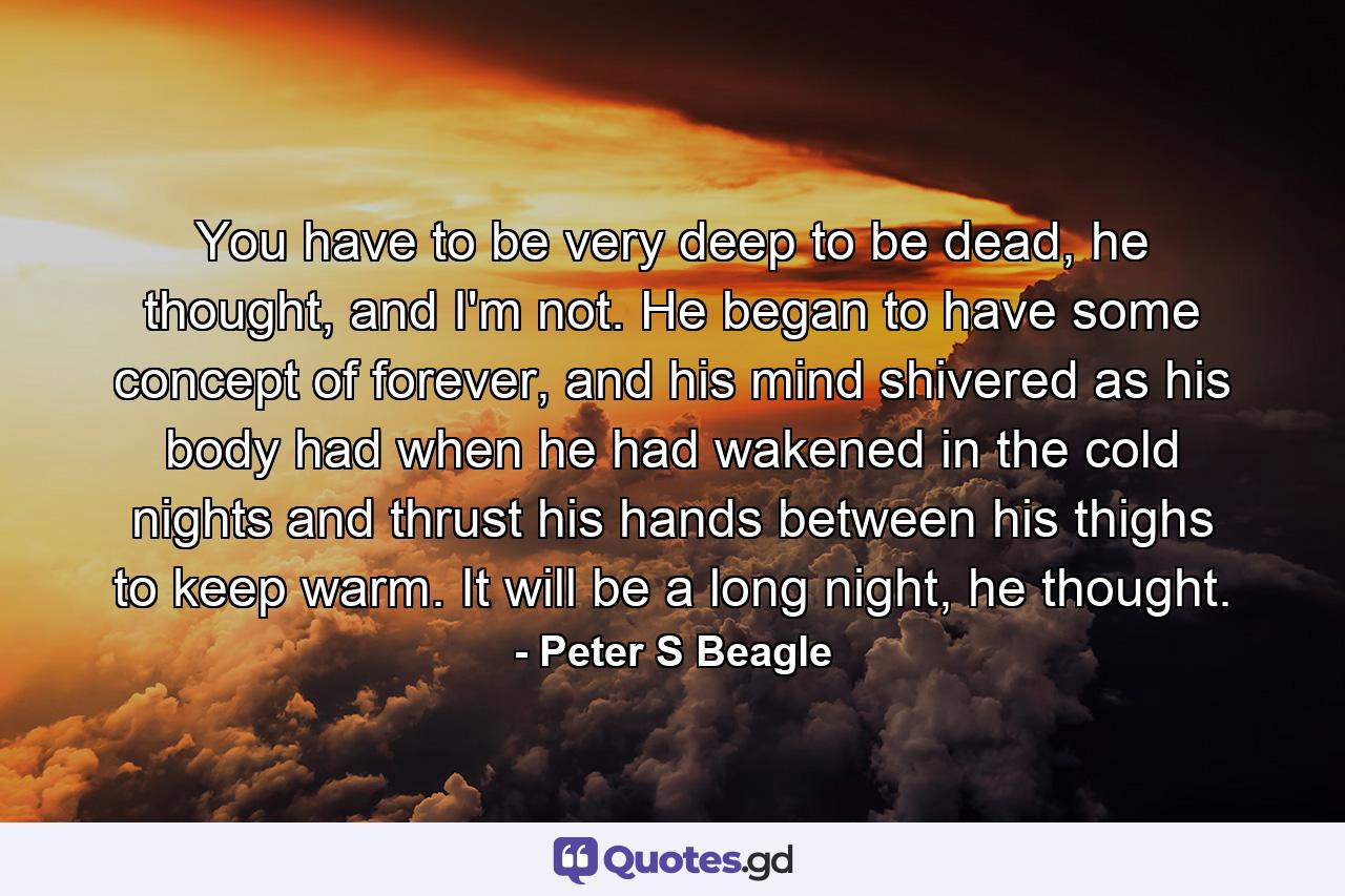 You have to be very deep to be dead, he thought, and I'm not. He began to have some concept of forever, and his mind shivered as his body had when he had wakened in the cold nights and thrust his hands between his thighs to keep warm. It will be a long night, he thought. - Quote by Peter S Beagle