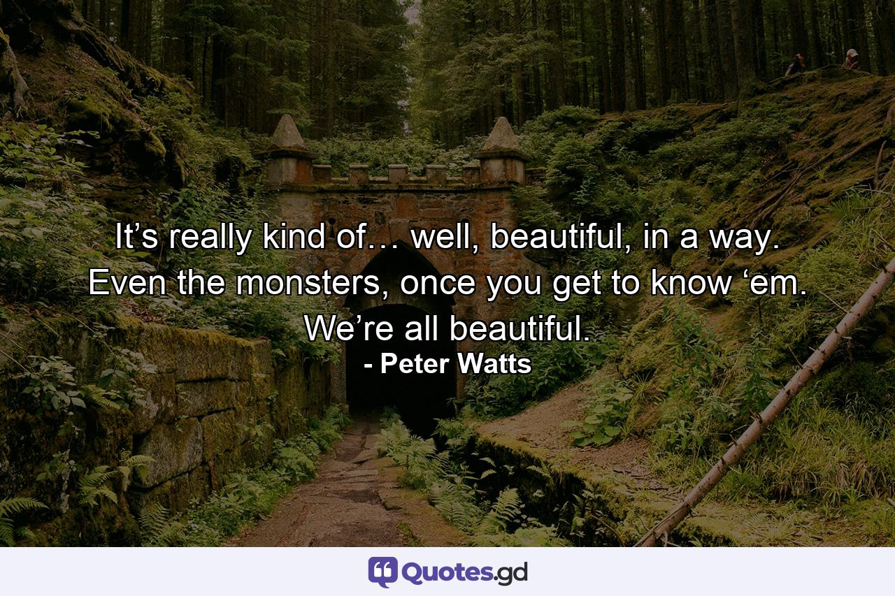 It’s really kind of… well, beautiful, in a way. Even the monsters, once you get to know ‘em. We’re all beautiful. - Quote by Peter Watts