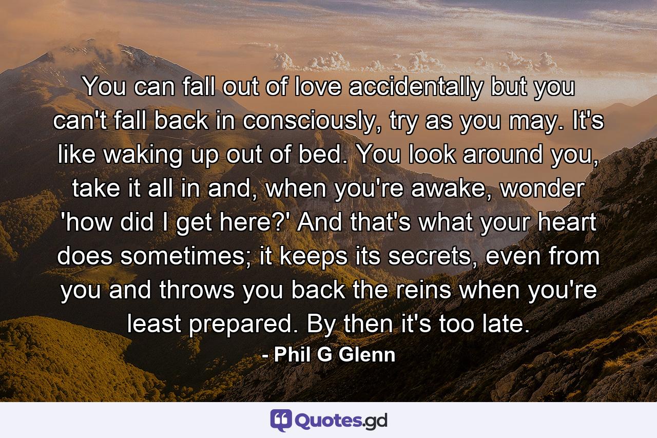 You can fall out of love accidentally but you can't fall back in consciously, try as you may. It's like waking up out of bed. You look around you, take it all in and, when you're awake, wonder 'how did I get here?' And that's what your heart does sometimes; it keeps its secrets, even from you and throws you back the reins when you're least prepared. By then it's too late. - Quote by Phil G Glenn