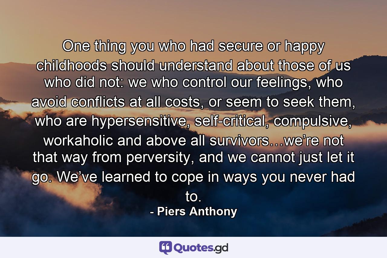 One thing you who had secure or happy childhoods should understand about those of us who did not: we who control our feelings, who avoid conflicts at all costs, or seem to seek them, who are hypersensitive, self-critical, compulsive, workaholic and above all survivors…we’re not that way from perversity, and we cannot just let it go. We’ve learned to cope in ways you never had to. - Quote by Piers Anthony