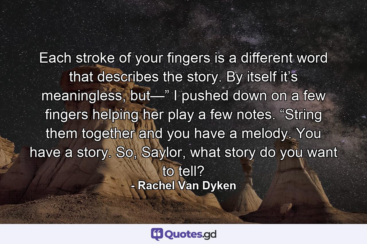 Each stroke of your fingers is a different word that describes the story. By itself it’s meaningless, but—” I pushed down on a few fingers helping her play a few notes. “String them together and you have a melody. You have a story. So, Saylor, what story do you want to tell? - Quote by Rachel Van Dyken