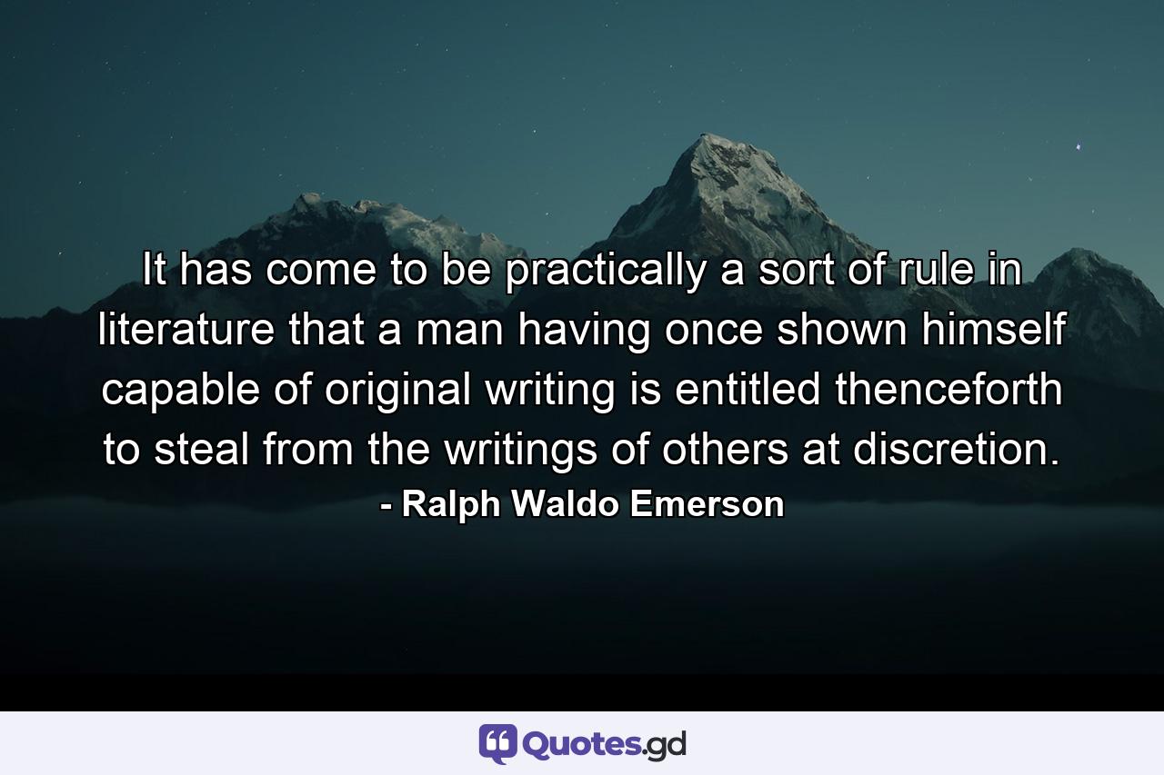 It has come to be practically a sort of rule in literature that a man  having once shown himself capable of original writing  is entitled thenceforth to steal from the writings of others at discretion. - Quote by Ralph Waldo Emerson