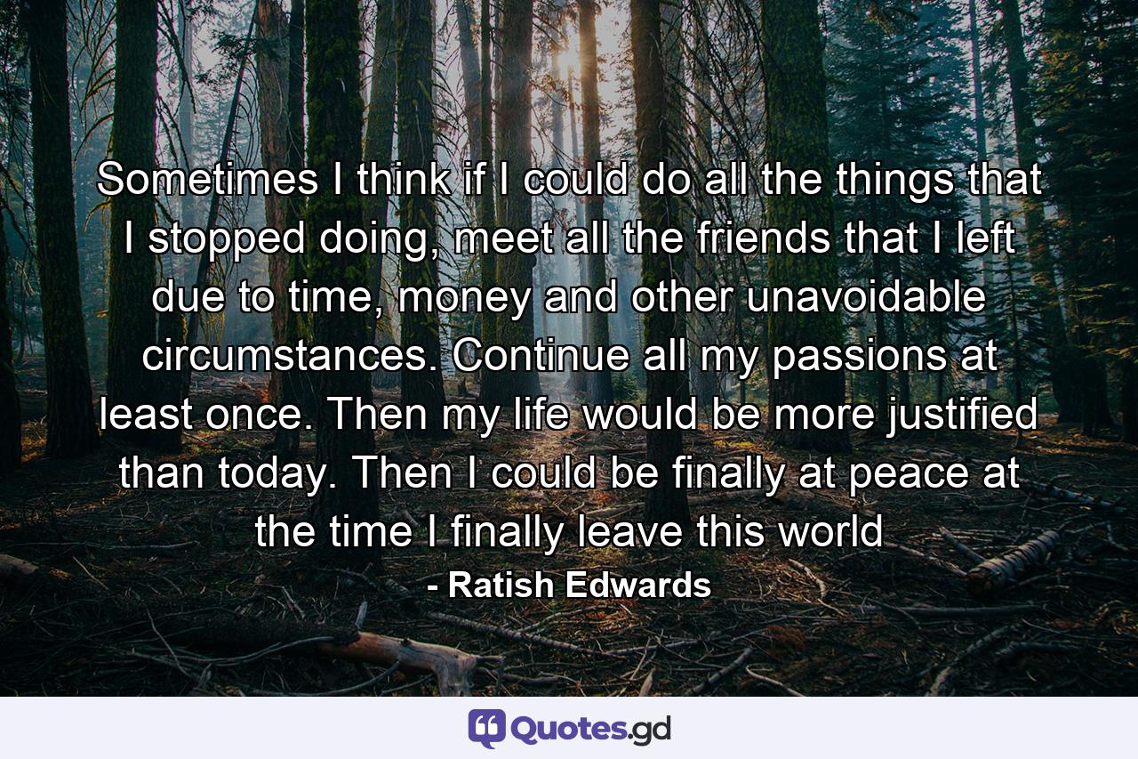 Sometimes I think if I could do all the things that I stopped doing, meet all the friends that I left due to time, money and other unavoidable circumstances. Continue all my passions at least once. Then my life would be more justified than today. Then I could be finally at peace at the time I finally leave this world - Quote by Ratish Edwards