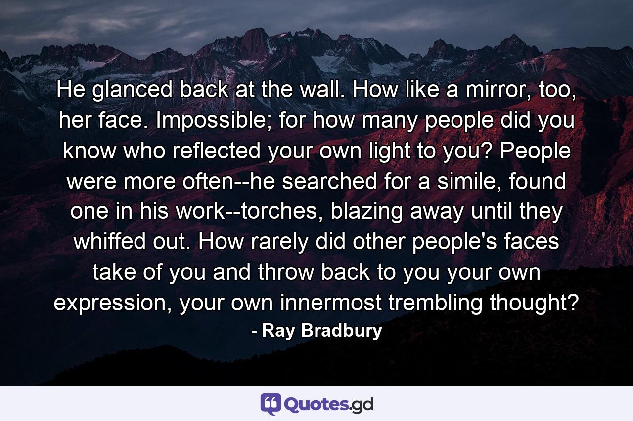 He glanced back at the wall. How like a mirror, too, her face. Impossible; for how many people did you know who reflected your own light to you? People were more often--he searched for a simile, found one in his work--torches, blazing away until they whiffed out. How rarely did other people's faces take of you and throw back to you your own expression, your own innermost trembling thought? - Quote by Ray Bradbury