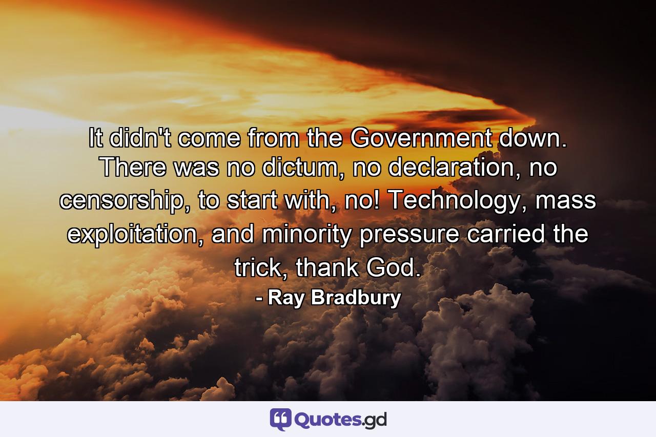 It didn't come from the Government down. There was no dictum, no declaration, no censorship, to start with, no! Technology, mass exploitation, and minority pressure carried the trick, thank God. - Quote by Ray Bradbury