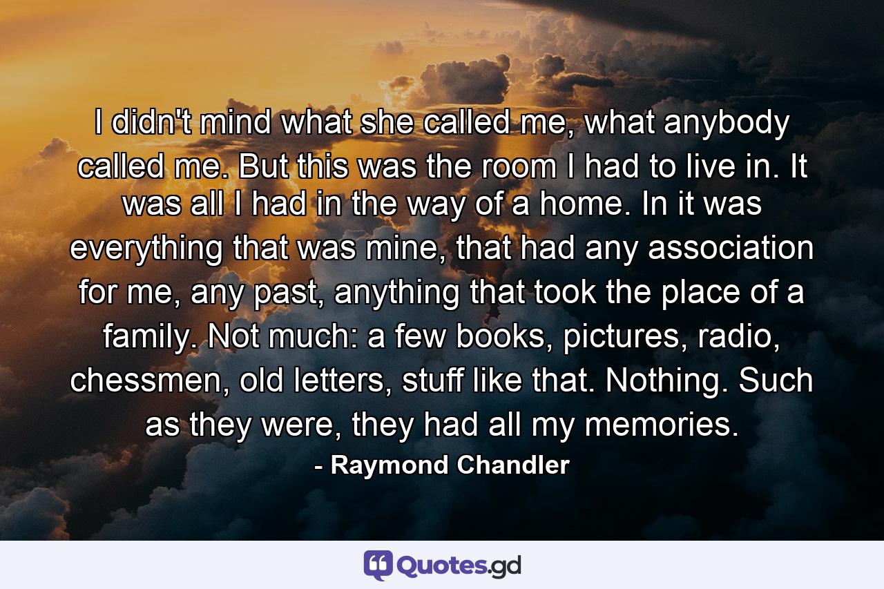 I didn't mind what she called me, what anybody called me. But this was the room I had to live in. It was all I had in the way of a home. In it was everything that was mine, that had any association for me, any past, anything that took the place of a family. Not much: a few books, pictures, radio, chessmen, old letters, stuff like that. Nothing. Such as they were, they had all my memories. - Quote by Raymond Chandler