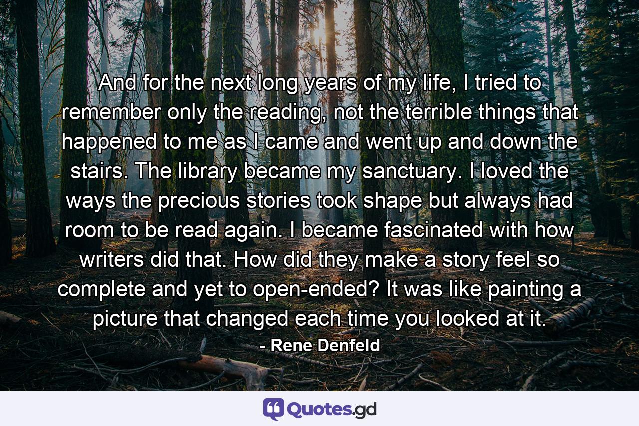 And for the next long years of my life, I tried to remember only the reading, not the terrible things that happened to me as I came and went up and down the stairs. The library became my sanctuary. I loved the ways the precious stories took shape but always had room to be read again. I became fascinated with how writers did that. How did they make a story feel so complete and yet to open-ended? It was like painting a picture that changed each time you looked at it. - Quote by Rene Denfeld