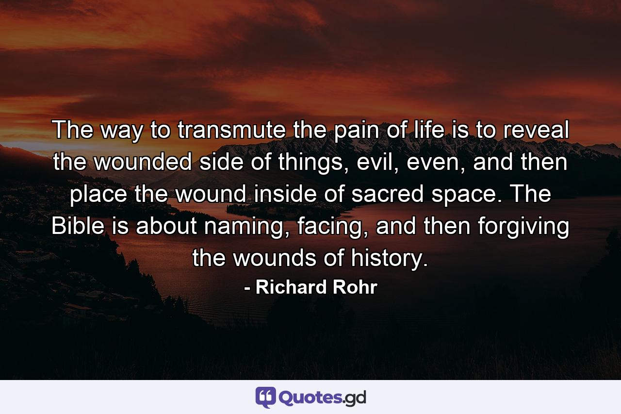 The way to transmute the pain of life is to reveal the wounded side of things, evil, even, and then place the wound inside of sacred space. The Bible is about naming, facing, and then forgiving the wounds of history. - Quote by Richard Rohr