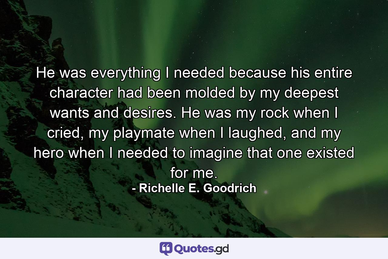 He was everything I needed because his entire character had been molded by my deepest wants and desires. He was my rock when I cried, my playmate when I laughed, and my hero when I needed to imagine that one existed for me. - Quote by Richelle E. Goodrich