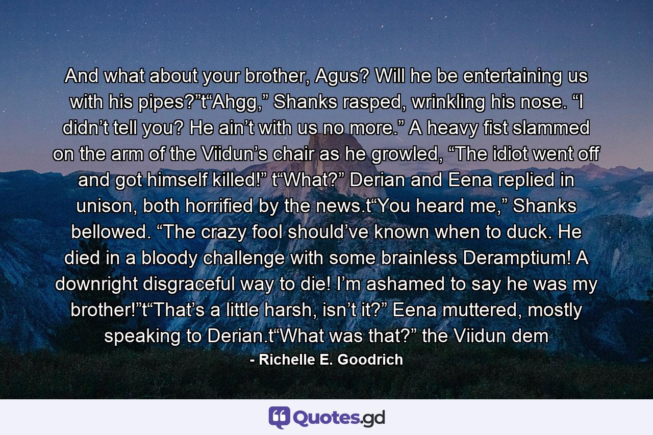 And what about your brother, Agus? Will he be entertaining us with his pipes?”t“Ahgg,” Shanks rasped, wrinkling his nose. “I didn’t tell you? He ain’t with us no more.” A heavy fist slammed on the arm of the Viidun’s chair as he growled, “The idiot went off and got himself killed!” t“What?” Derian and Eena replied in unison, both horrified by the news.t“You heard me,” Shanks bellowed. “The crazy fool should’ve known when to duck. He died in a bloody challenge with some brainless Deramptium! A downright disgraceful way to die! I’m ashamed to say he was my brother!”t“That’s a little harsh, isn’t it?” Eena muttered, mostly speaking to Derian.t“What was that?” the Viidun dem - Quote by Richelle E. Goodrich