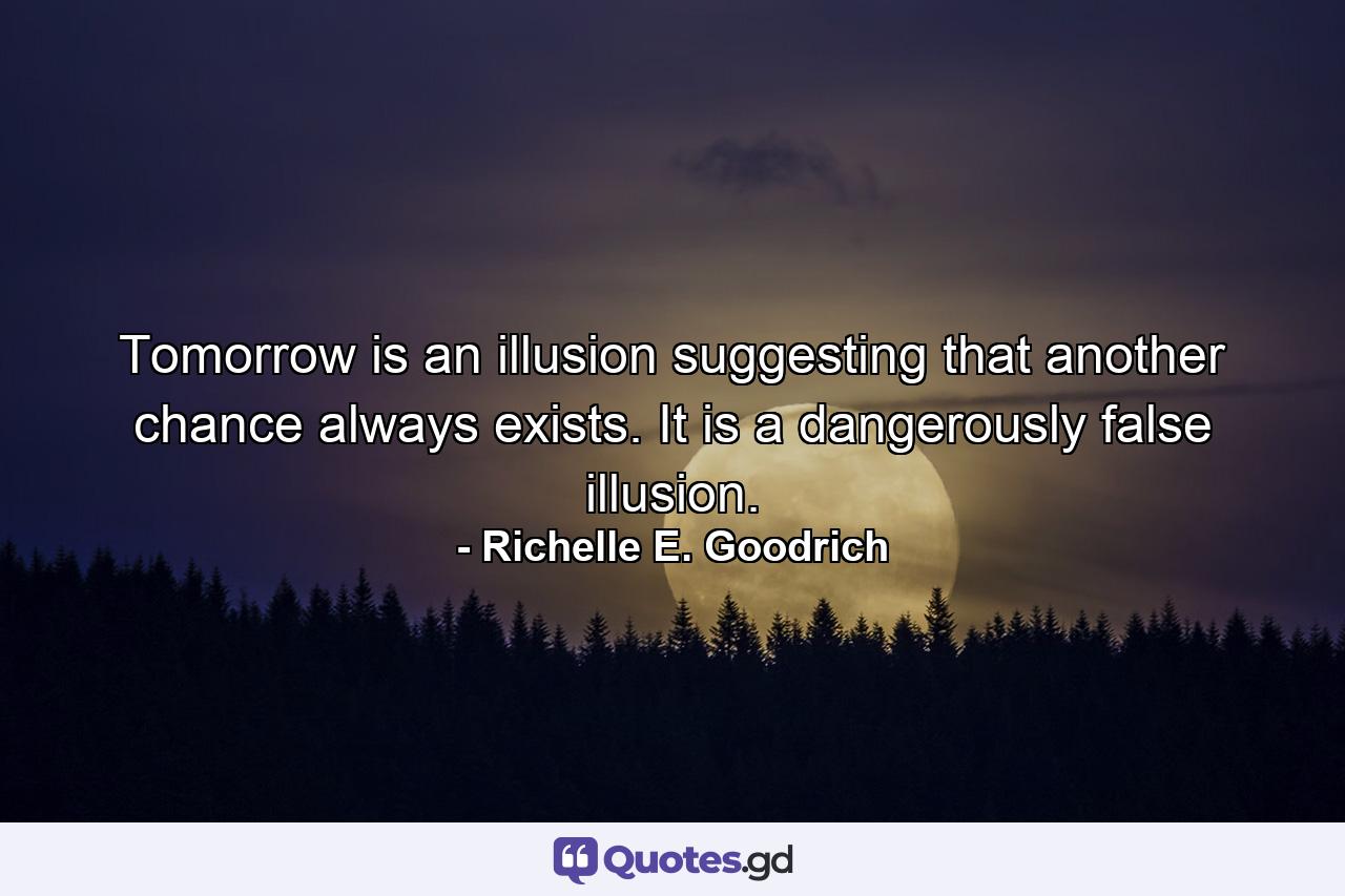 Tomorrow is an illusion suggesting that another chance always exists.  It is a dangerously false illusion. - Quote by Richelle E. Goodrich