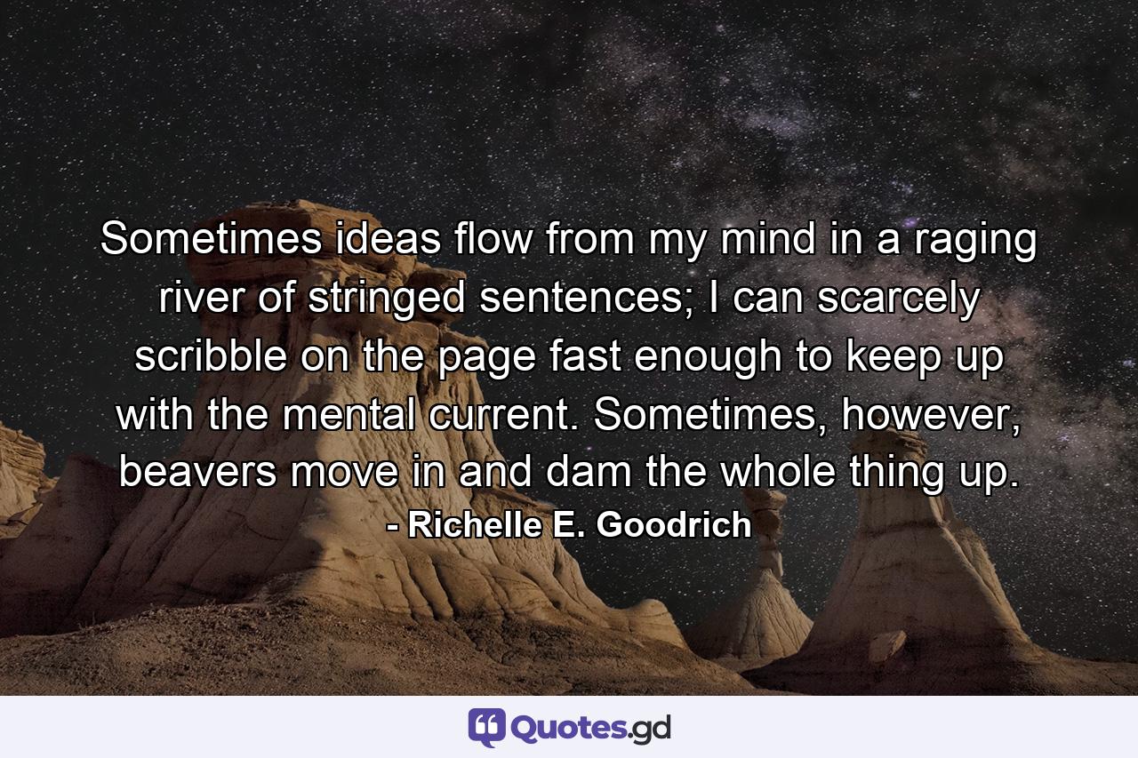 Sometimes ideas flow from my mind in a raging river of stringed sentences; I can scarcely scribble on the page fast enough to keep up with the mental current. Sometimes, however, beavers move in and dam the whole thing up. - Quote by Richelle E. Goodrich