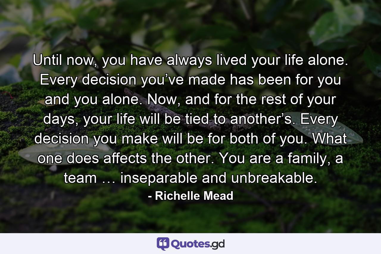 Until now, you have always lived your life alone. Every decision you’ve made has been for you and you alone. Now, and for the rest of your days, your life will be tied to another’s. Every decision you make will be for both of you. What one does affects the other. You are a family, a team … inseparable and unbreakable. - Quote by Richelle Mead