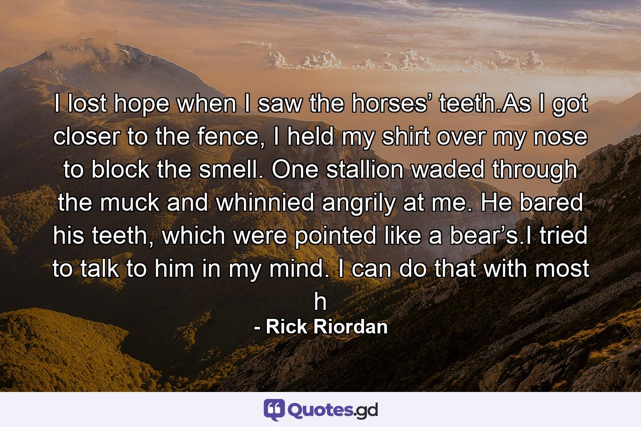 I lost hope when I saw the horses’ teeth.As I got closer to the fence, I held my shirt over my nose to block the smell. One stallion waded through the muck and whinnied angrily at me. He bared his teeth, which were pointed like a bear’s.I tried to talk to him in my mind. I can do that with most h - Quote by Rick Riordan