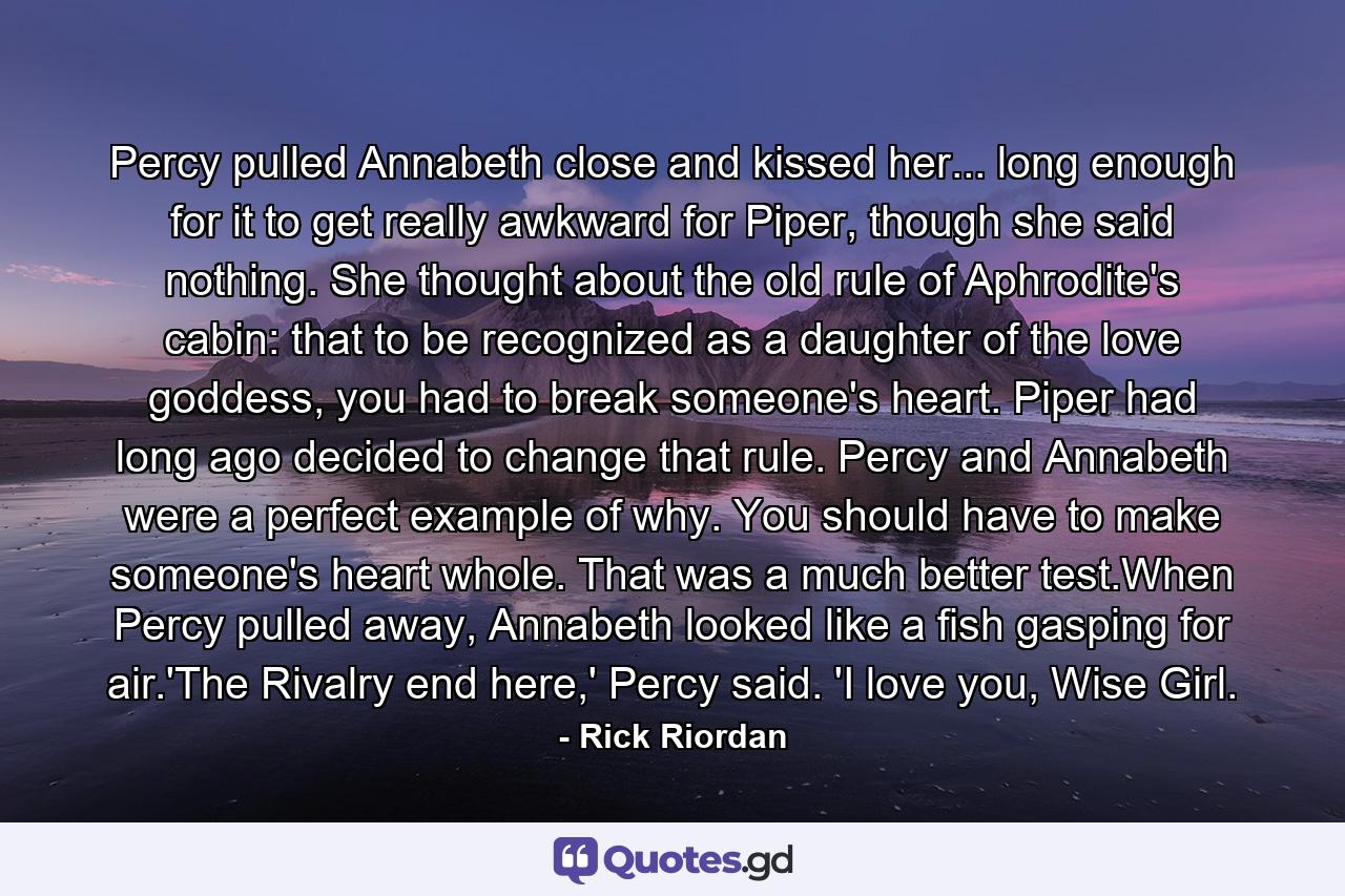 Percy pulled Annabeth close and kissed her... long enough for it to get really awkward for Piper, though she said nothing. She thought about the old rule of Aphrodite's cabin: that to be recognized as a daughter of the love goddess, you had to break someone's heart. Piper had long ago decided to change that rule. Percy and Annabeth were a perfect example of why. You should have to make someone's heart whole. That was a much better test.When Percy pulled away, Annabeth looked like a fish gasping for air.'The Rivalry end here,' Percy said. 'I love you, Wise Girl. - Quote by Rick Riordan