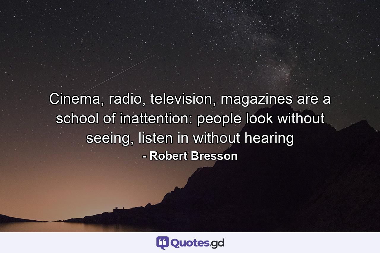 Cinema, radio, television, magazines are a school of inattention: people look without seeing, listen in without hearing - Quote by Robert Bresson