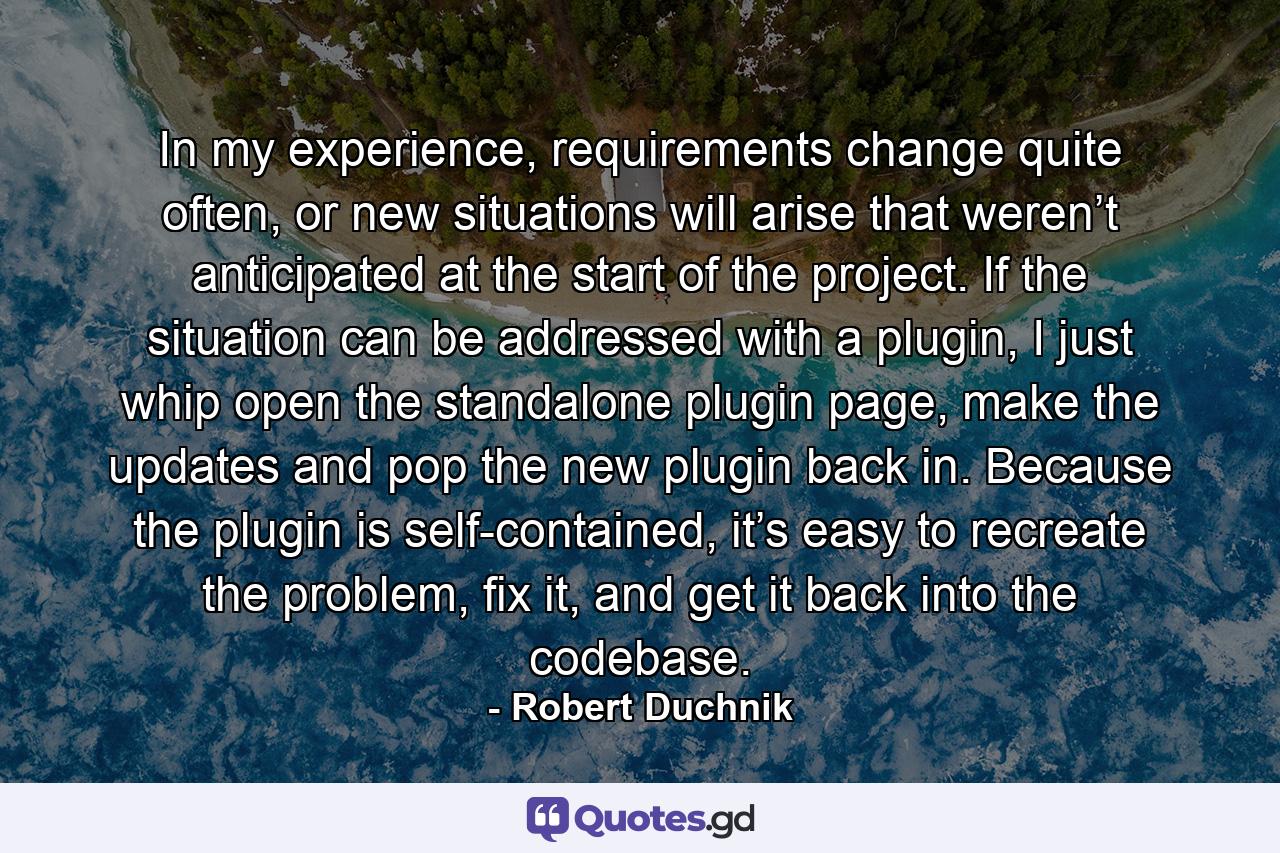 In my experience, requirements change quite often, or new situations will arise that weren’t anticipated at the start of the project. If the situation can be addressed with a plugin, I just whip open the standalone plugin page, make the updates and pop the new plugin back in. Because the plugin is self-contained, it’s easy to recreate the problem, fix it, and get it back into the codebase. - Quote by Robert Duchnik