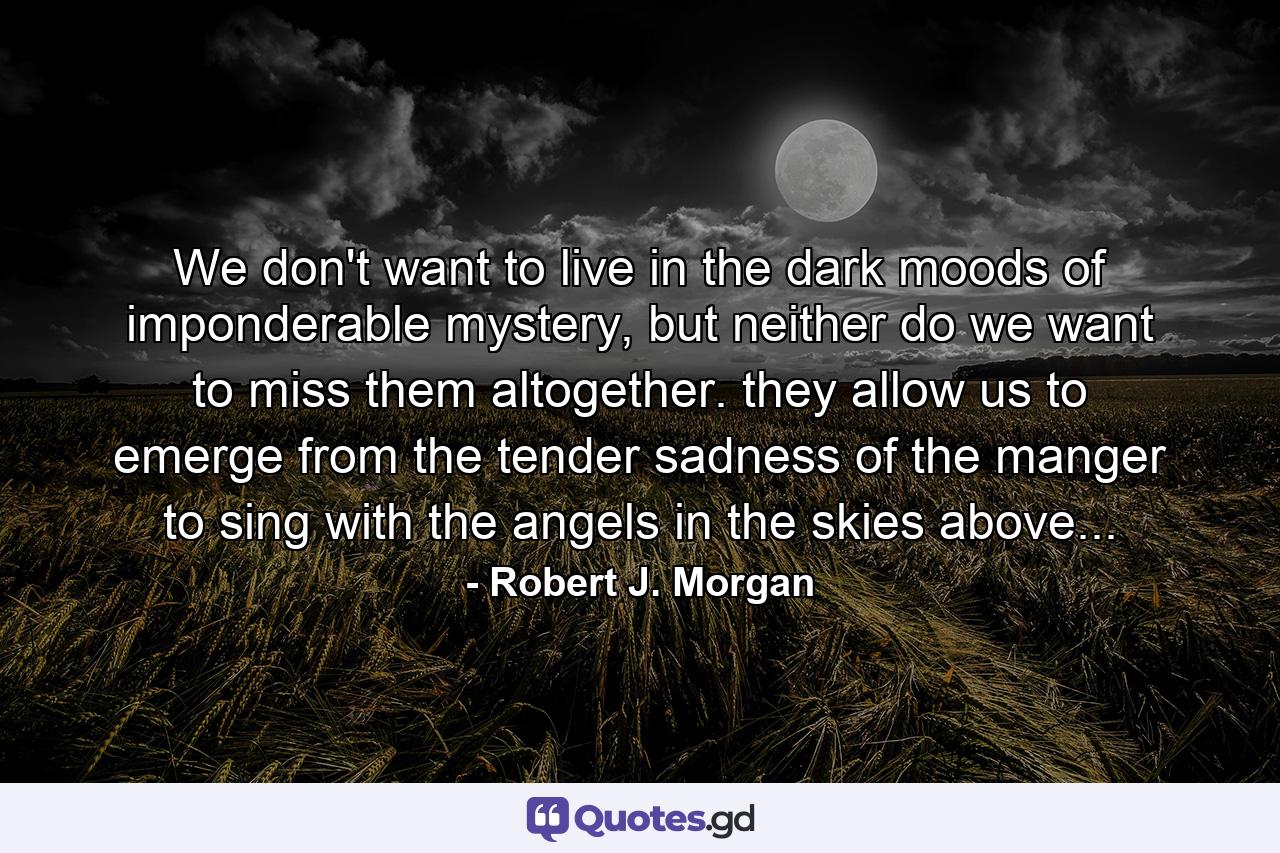 We don't want to live in the dark moods of imponderable mystery, but neither do we want to miss them altogether. they allow us to emerge from the tender sadness of the manger to sing with the angels in the skies above... - Quote by Robert J. Morgan