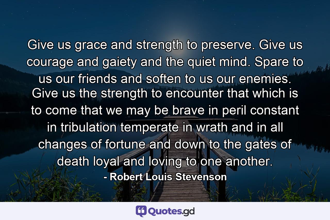 Give us grace and strength to preserve. Give us courage and gaiety and the quiet mind. Spare to us our friends and soften to us our enemies. Give us the strength to encounter that which is to come  that we may be brave in peril  constant in tribulation  temperate in wrath and in all changes of fortune  and down to the gates of death  loyal and loving to one another. - Quote by Robert Louis Stevenson