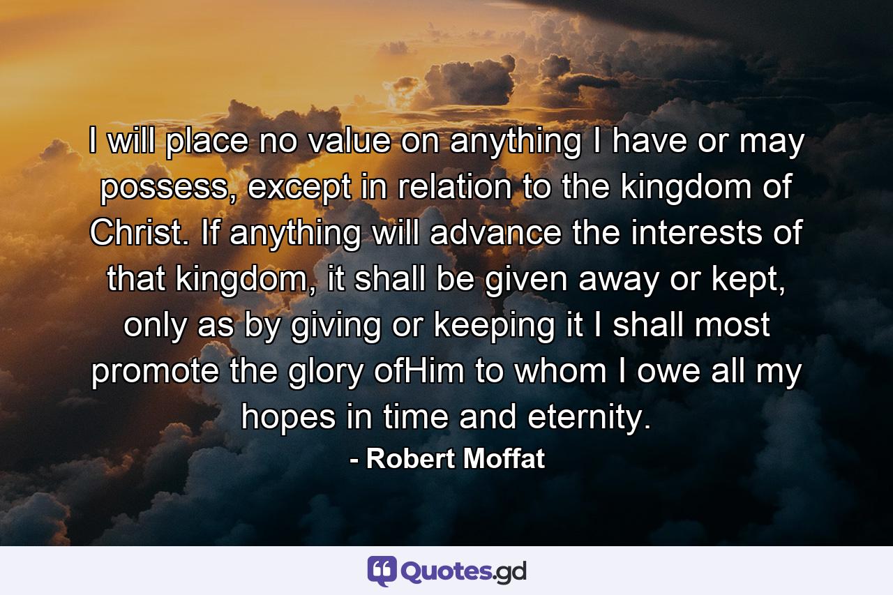 I will place no value on anything I have or may possess, except in relation to the kingdom of Christ. If anything will advance the interests of that kingdom, it shall be given away or kept, only as by giving or keeping it I shall most promote the glory ofHim to whom I owe all my hopes in time and eternity. - Quote by Robert Moffat