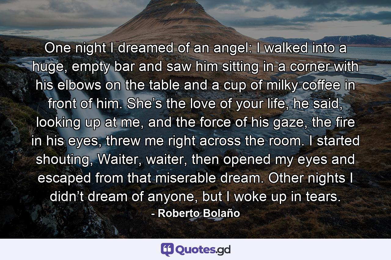 One night I dreamed of an angel: I walked into a huge, empty bar and saw him sitting in a corner with his elbows on the table and a cup of milky coffee in front of him. She’s the love of your life, he said, looking up at me, and the force of his gaze, the fire in his eyes, threw me right across the room. I started shouting, Waiter, waiter, then opened my eyes and escaped from that miserable dream. Other nights I didn’t dream of anyone, but I woke up in tears. - Quote by Roberto Bolaño