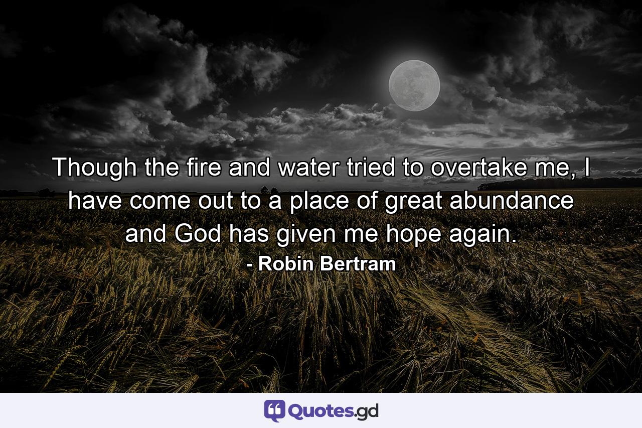 Though the fire and water tried to overtake me, I have come out to a place of great abundance and God has given me hope again. - Quote by Robin Bertram