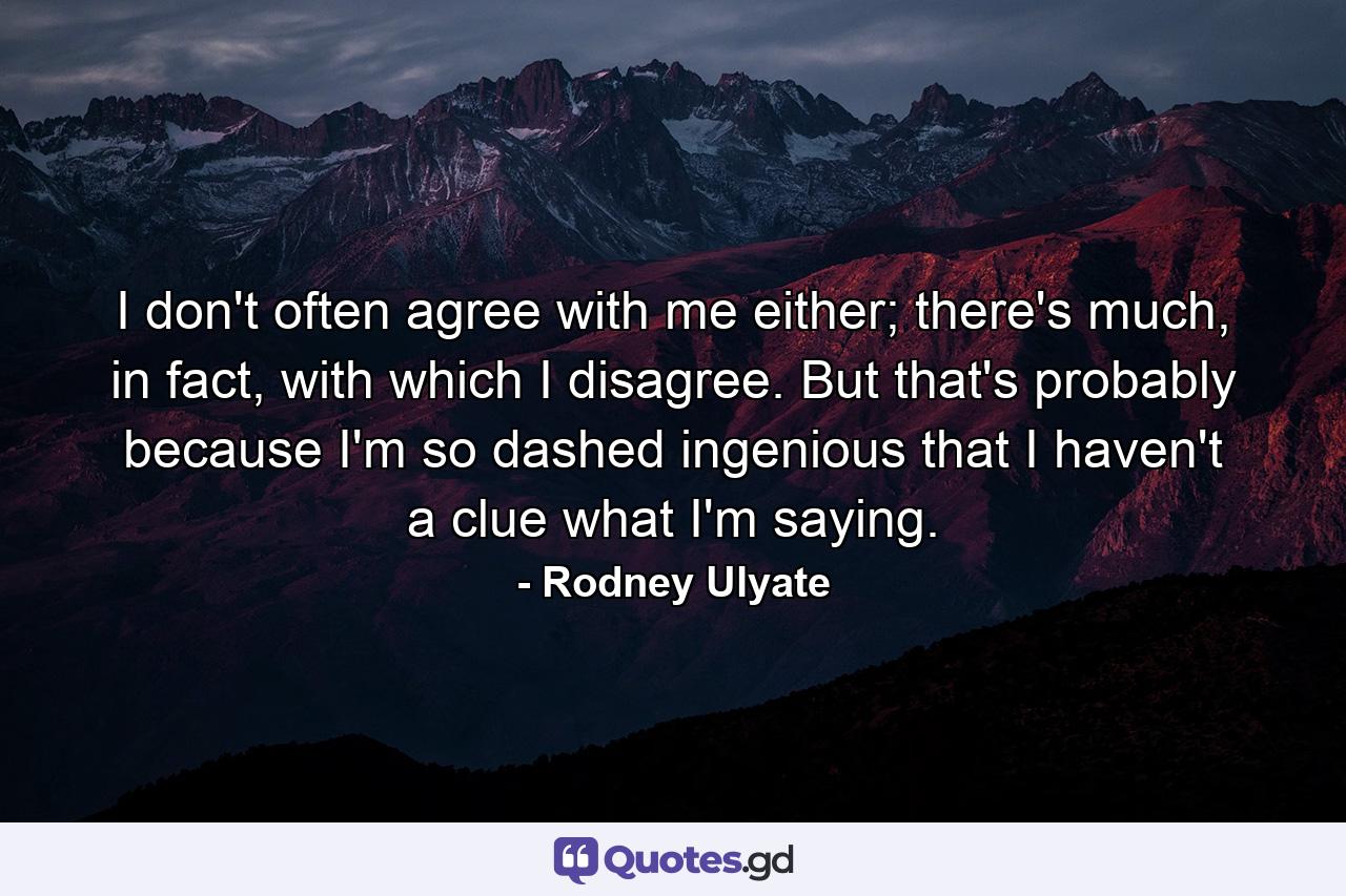 I don't often agree with me either; there's much, in fact, with which I disagree. But that's probably because I'm so dashed ingenious that I haven't a clue what I'm saying. - Quote by Rodney Ulyate