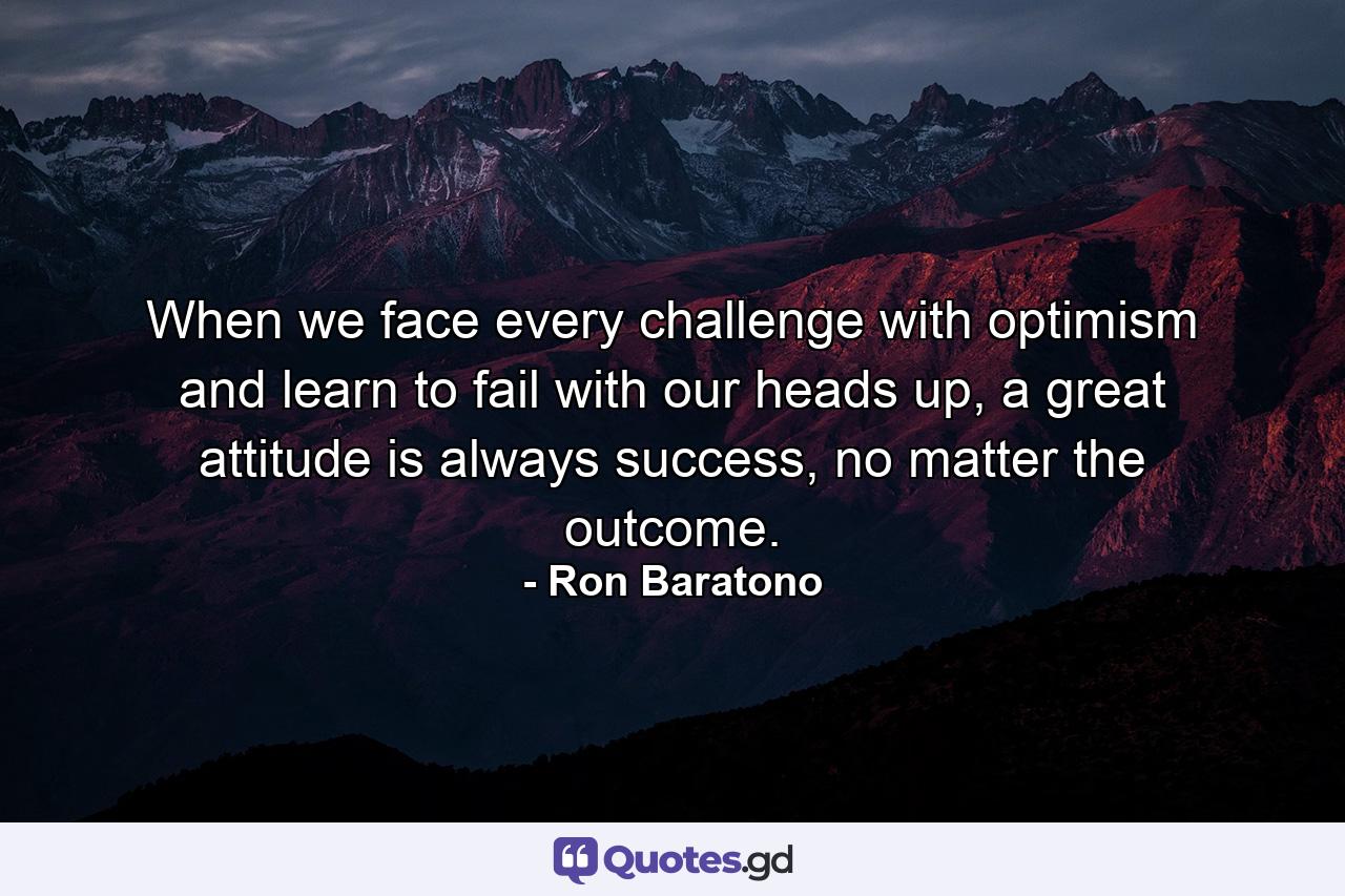 When we face every challenge with optimism and learn to fail with our heads up, a great attitude is always success, no matter the outcome. - Quote by Ron Baratono