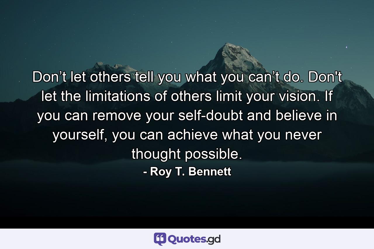 Don’t let others tell you what you can’t do. Don't let the limitations of others limit your vision. If you can remove your self-doubt and believe in yourself, you can achieve what you never thought possible. - Quote by Roy T. Bennett