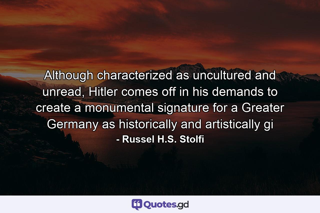 Although characterized as uncultured and unread, Hitler comes off in his demands to create a monumental signature for a Greater Germany as historically and artistically gi - Quote by Russel H.S. Stolfi