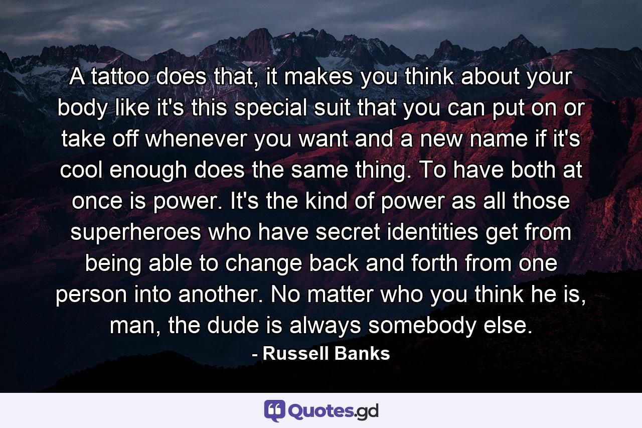 A tattoo does that, it makes you think about your body like it's this special suit that you can put on or take off whenever you want and a new name if it's cool enough does the same thing. To have both at once is power. It's the kind of power as all those superheroes who have secret identities get from being able to change back and forth from one person into another. No matter who you think he is, man, the dude is always somebody else. - Quote by Russell Banks